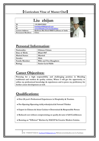 【Curriculum Vitae of Master Chef】
Personal Information:
Nationality: Chinese Citizen
Date of Birth: 08 Jul 1967
Marital Status: Married
Gender: Male
Family Member: Wife and Two Daughters
Rating: Senior Level Skills
Career Objectives:
Pursuing for a high responsibility and challenging position in Blending
traditional and modern & quality cuisine, Where I will get the opportunity to
utilize my professional knowledge & experiences and to prove my proficiency for
further career development as well.
Qualifications:
• Over 28 year’s Professional Experiences in Hospitality & Tourism.
• Pre-Opening Operating richly •Analytical & Forward Thinker
• Expert in Chinese & Asian Cuisine • Determined & Responsible Person
• Reduced cost without compromising on quality & taste • Self-Confidences
• Running an "Efficient" Kitchen by HACCP & Creative Modern Cuisine.
M: +918054715022 E: liuzhijun918@gmail.com Website:www.linkedin.com/in/liuzhijun
Liu zhijun
M: +91/8054715022
E: Liuzhijun918@gmail.com
W: www.linkedin.com/in/liuzhijun
Current Address: Radisson Blu Hotel MBD Ludhiana of India
Permanent Resident: China
 
