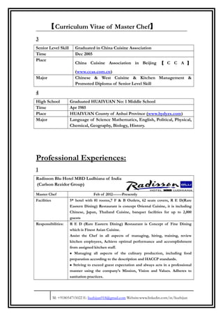 【Curriculum Vitae of Master Chef】
3
Senior Level Skill Graduated in China Cuisine Association
Time Dec 2005
Place
China Cuisine Association in Beijing 【 C C A 】
(www.ccas.com.cn)
Major Chinese & West Cuisine & Kitchen Management &
Promoted Diploma of Senior Level Skill
4
High School Graduated HUAIYUAN No: 1 Middle School
Time Apr 1985
Place HUAIYUAN County of Anhui Province (www.hydyzx.com)
Major Language of Science Mathematics, English, Political, Physical,
Chemical, Geography, Biology, History.
Professional Experiences:
1
Radisson Blu Hotel MBD Ludhiana of India
(Carlson Rezidor Group)
Master Chef Feb of 2012-------Presently
Facilities 5* hotel with 81 rooms,7 F & B Outlets, 62 seats covers, R E D(Rare
Eastern Dining) Restaurant is concept Oriental Cuisine, it is including
Chinese, Japan, Thailand Cuisine, banquet facilities for up to 2,000
guests
Responsibilities: R E D (Rare Eastern Dining) Restaurant is Concept of Fine Dining
which is Finest Asian Cuisine.
Assist the Chef in all aspects of managing, hiring, training, review
kitchen employees, Achieve optimal performance and accomplishment
from assigned kitchen staff.
• Managing all aspects of the culinary production, including food
preparation according to the description and HACCP standards.
• Striving to exceed guest expectation and always acts in a professional
manner using the company’s Mission, Vision and Values. Adheres to
sanitation practices.
M: +918054715022 E: liuzhijun918@gmail.com Website:www.linkedin.com/in/liuzhijun
 