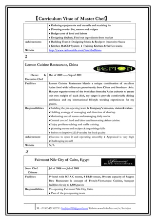 【Curriculum Vitae of Master Chef】
• Ordering equipments and utensils and receiving its
• Planning market list, menus and recipes
• Budget cost of food and labors
• Designing kitchen, Find out ingredients from market
Achievements • Building Team • Designing Menu & Recipe • Innovative Sauce
• Kitchen HACCP System • Training Kitchen & Service teams
Website http://www.radissonblu.com/hotel-ludhiana
2
Lemon Cuisine Restaurant, China
Owner &
Executive Chef
Oct of 2009 ----- Sep of 2011
Facilities Lemon Cuisine Restaurant blends a unique combination of excellent
Asian food with influences prominently from China and Southeast Asia.
Has put together some of the best ideas from the Asian cultures to create
our own recipes of each dish, my target is provide comfortable dining
ambiance and my international lifestyle working experiences for my
guests.
Responsibilities •Building the pre-opening team & Company’s: mission, vision & values
•Holding strategy of managing and direction of develop
•Motivating our all teams and managing daily works
•Control cost of food and labor and innovating Asian cuisine
•Enjoy problem-solving and staffs training
• planning menu and recipes & organising skills
• Strives to improve J.D.P results for food quality
Achievement •Success to open it and operating smoothly • Appraised is very high
•Challenging myself
Website N/A
3
Fairmont Nile City of Cairo, Egypt
Sous Chef
Chinese
Jul of 2008 -----Jul of 2009
Facilities 5* hotel with 567 A C rooms, 8 F&B venues, 90 seats capacity of Saigon
Bleu Restaurant is concept of French-Vietnamese Cuisine, banquet
facilities for up to 1,800 guests
Responsibilities Pre-opening Fairmont Nile City Cairo
• Part of the pre-opening team
M: +918054715022 E: liuzhijun918@gmail.com Website:www.linkedin.com/in/liuzhijun
 