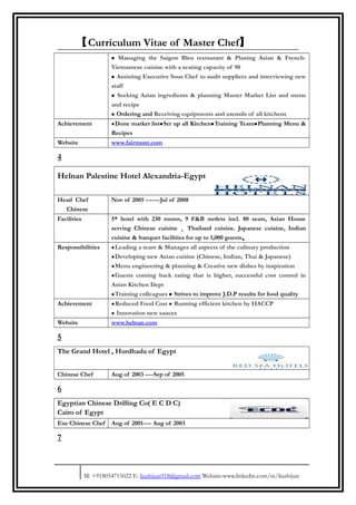 【Curriculum Vitae of Master Chef】
• Managing the Saigon Bleu restaurant & Planing Asian & French-
Vietnamese cuisine with a seating capacity of 90
• Assisting Executive Sous Chef to audit suppliers and interviewing new
staff
• Seeking Asian ingredients & planning Master Market List and menu
and recipe
• Ordering and Receiving equipments and utensils of all kitchens
Achievement •Done market list•Set up all Kitchen•Training Team•Planning Menu &
Recipes
Website www.fairmont.com
4
Helnan Palestine Hotel Alexandria-Egypt
Head Chef
Chinese
Nov of 2005 -------Jul of 2008
Facilities 5* hotel with 230 rooms, 9 F&B outlets incl. 80 seats, Asian House
serving Chinese cuisine ， Thailand cuisine. Japanese cuisine, Indian
cuisine & banquet facilities for up to 1,000 guests。
Responsibilities •Leading a team & Manages all aspects of the culinary production
•Developing new Asian cuisine (Chinese, Indian, Thai & Japanese)
•Menu engineering & planning & Creative new dishes by inspiration
•Guests coming back rating that is higher, successful cost control in
Asian Kitchen Dept
•Training colleagues • Strives to improve J.D.P results for food quality
Achievement •Reduced Food Cost • Running efficient kitchen by HACCP
• Innovation new sauces
Website www.helnan.com
5
The Grand Hotel , Hurdhada of Egypt
Chinese Chef Aug of 2003 ----Sep of 2005
6
Egyptian Chinese Drilling Co( E C D C)
Cairo of Egypt
Exe Chinese Chef Aug of 2001---- Aug of 2003
7
M: +918054715022 E: liuzhijun918@gmail.com Website:www.linkedin.com/in/liuzhijun
 
