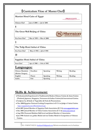 【Curriculum Vitae of Master Chef】
Marriott Hotel Cairo of Egypt
Chinese Chef Jun of 2000 ---- Jul of 2001
8
The Great Wall Beijing of China
Exe Sous Chef Mar of 1995 --- Mar of 2000
9
The Tulip Hotel Anhui of China
Exe Sous Chef May of 1992 --- Jul of 1995
10
Sapphire Hotel Anhui of China
Sous Chef Apr of 1988 ---- Feb of 1992
Languages:
Chinese Mandarin
(Mother Tongue)
Excellent Speaking Writing Reading
English Fluent Speaking Writing Reading
Arabic Fair Speaking
Skills & Achievement:
• Professional & Experienced in Traditional & Modern Chinese Cuisine & Asian Cuisine
(Thailand, Japanese, Singapore, Vietnamese & Indian Cuisine) & International Cuisine.
• Sculpture by all kinds of Vegetables & Fruits & Presentations.
• Nov 2008:Egyptian National Cooking Competition in E C A as Judge of Asian Cuisine
http://egyptchefs.com/eWinArchive15.asp
• Feb 2007: Joined Member of Egyptian Chefs Association (E C A) www.egyptchefs.com
• Dec 2005: Joined Member of China Cuisine Association (C C A) www.ccas.com.cn
• Aug 1996: Promoted Medium Skill Level and Joined Member of Association
• Jun 1998: Gained one golden Medal and one Golden Medal in Competition of Chinese
Cuisine.
M: +918054715022 E: liuzhijun918@gmail.com Website:www.linkedin.com/in/liuzhijun
 