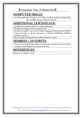 【Curriculum Vitae of Master Chef】
COMPUTER SKILLS:
Feb 1999-Aug 1999: Trained Computer course【Microsoft Operating Windows (MAC OS) 】
Microsoft Office Software and Microsoft Outlook
ADDITIONAL CERTIFICATE:
Aug 1996: Promoted Medium Skill Level and Joined Association
Feb 2007: Joined Egyptian Chefs Association [E C A]
May 26-Jun 25: Invited to train course of English Language & Professional Chinese & West
Cuisine’s Knowledge & Kitchen Management in WUHAN COMMECIAL SERVICE
COLLEGE as Trainer
May (13--25) 2011: Training STCW at the MSA of WUHAN as Trainee
HOBBIES / INTERSTS:
• Travel & Learning about regional dishes and food production techniques all around world
• Computer ( Net-Working, E-Learning)-Sports-Reading
REFERENCES:
References are available on request
M: +918054715022 E: liuzhijun918@gmail.com Website:www.linkedin.com/in/liuzhijun
 