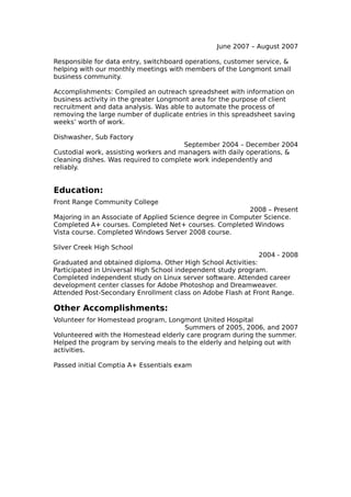 June 2007 – August 2007

Responsible for data entry, switchboard operations, customer service, &
helping with our monthly meetings with members of the Longmont small
business community.

Accomplishments: Compiled an outreach spreadsheet with information on
business activity in the greater Longmont area for the purpose of client
recruitment and data analysis. Was able to automate the process of
removing the large number of duplicate entries in this spreadsheet saving
weeks’ worth of work.

Dishwasher, Sub Factory
                                       September 2004 – December 2004
Custodial work, assisting workers and managers with daily operations, &
cleaning dishes. Was required to complete work independently and
reliably.


Education:
Front Range Community College
                                                          2008 – Present
Majoring in an Associate of Applied Science degree in Computer Science.
Completed A+ courses. Completed Net+ courses. Completed Windows
Vista course. Completed Windows Server 2008 course.

Silver Creek High School
                                                              2004 - 2008
Graduated and obtained diploma. Other High School Activities:
Participated in Universal High School independent study program.
Completed independent study on Linux server software. Attended career
development center classes for Adobe Photoshop and Dreamweaver.
Attended Post-Secondary Enrollment class on Adobe Flash at Front Range.

Other Accomplishments:
Volunteer for Homestead program, Longmont United Hospital
                                      Summers of 2005, 2006, and 2007
Volunteered with the Homestead elderly care program during the summer.
Helped the program by serving meals to the elderly and helping out with
activities.

Passed initial Comptia A+ Essentials exam
 