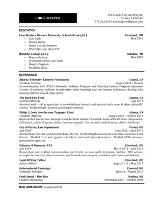 EDUCATION
Case Western Reserve University School of Law (J.D.)
 Cum laude, GPA 3.414 (rank 68 of 233), Dean’s list
 Honors Fellow, Legal Writing
Cleveland, OH
May 2013
Hillsdale College (B.A. History)
 Summa cum laude, GPA 3.836
 Honor’s Program, Phi Alpha Theta
Hillsdale, MI
May 2007
EXPERIENCE
Atlanta Volunteer Lawyers Foundation
Pro Bono Attorney
Atlanta, GA
August 2014 – Present
Represent victims of domestic violence in protective order hearings and negotiating consent orders.
Provide brief advice to clients on housing, debt and unpaid wage issues. Negotiate settlements with
landlords, creditors and employers. Defend tenants in dispossessory proceedings.
The Buck Law Firm
Contract Attorney / Counsel on Call
Atlanta, GA
June 2014 – Present
Drafted discovery responses, discovery questions, 6.4 letters and 30(b)(6) notices. Reviewed
document productions for relevancy and prepared document productions. Drafted first impression
appellate brief, appellate motion for reconsideration, Daubert motion, brief in opposition to change of
venue, and various discovery related motions. Researched using WestLaw, LexisNexis and other
resources. Most recently, prepared lead attorney for oral argument before Georgia Court of Appeals.
Philip C. Cook Low-Income Taxpayer Clinic
Volunteer Attorney
Atlanta, GA
August 2013 – October 2013
Advised and represented low-income taxpayers in federal tax matters. Analyzed clients’ legal and
financial situations to develop courses of action. Drafted offers-in-compromise. Corresponded with IRS
agents and collections officers to place taxpayers in currently not collectible status, create installment
agreements and resolve audits. Successfully settled approximately $35,000 debt for $45.
City of Parma, Law Department
Law Clerk
Parma, OH
June 2012 – April 2013
Researched city ordinances, state statutes and case law regarding such matters as special tax
assessments, various zoning issues, nuisances, homestead rule, civil service qualifications, and political
speech, and communicated findings either verbally or via official executive summaries. Drafted a
successful appellate brief defending the city from a wrongful termination claim and a trial brief
defending an officer in a use of force claim. Drafted a motion in opposition to a criminal defendant’s
pretrial motion to dismiss. Drafted an MOU between the Southwest Emergency Response Team and the
Northeast Ohio Regional Sewer District. Brainstormed creative, non-legal solutions to city disputes.
Brought the city’s complaint procedure into legal compliance.
Schuster & Simmons, LPA
Law Clerk
Cleveland, OH
March 2012 – June 2012
Gubernatorial Campaign
Campaign Manager
Concord, NH
January – August 2010
Geek Squad – Best Buy
Counter Intelligence
Nashua, NH
November 2007 – October 2008
Associations: State Bar of Georgia (2013), Atlanta Bar Association, and American Bar Association.
CHRISTOPHER SLEEPER
1013 Calibre Springs Way NE
Atlanta, GA 30342
770.212.0239 ● cshappiest@gmail.com
 