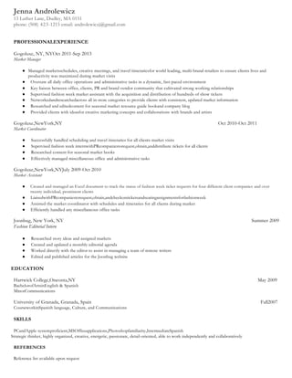 Jenna Androlewicz
13 Luther Lane, Dudley, MA 0151
phone: (508) 423-1215 email: androlewiczj@gmail.com
PROFESSIONALEXPERIENCE
Gogoluxe, NY, NYOct 2011-Sep 2013
Market Manager
● Managed marketsschedules, creative meetings, and travel itinerariesfor world leading, multi-brand retailers to ensure clients lives and
productivity was maximized during market visits
● Oversaw all daily office operations and administrative tasks in a dynamic, fast-paced environment
● Key liaison between office, clients, PR and brand vendor community that cultivated strong working relationships
● Supervised fashion week market assistant with the acquisition and distribution of hundreds of show tickets
● Networkedandresearchedacross all in-store categories to provide clients with consistent, updated market information
● Researched and editedcontent for seasonal market resource guide bookand company blog
● Provided clients with ideasfor creative marketing concepts and collaborations with brands and artists
Gogoluxe,NewYork,NY Oct 2010-Oct 2011
Market Coordinator
● Successfully handled scheduling and travel itineraries for all clients market visits
● Supervised fashion week internwithPRcompaniestorequest,obtain,anddistribute tickets for all clients
● Researched content for seasonal market books
● Effectively managed miscellaneous office and administrative tasks
Gogoluxe,NewYork,NYJuly 2009-Oct 2010
Market Assistant
● Created and managed an Excel document to track the status of fashion week ticket requests for four different client companies and over
twenty individual, prominent clients
● LiaisedwithPRcompaniestorequest,obtain,andcheckonticketsandseatingassignmentsforfashionweek
● Assisted the market coordinator with schedules and itineraries for all clients during market
● Efficiently handled any miscellaneous office tasks
Joonbug, New York, NY Summer 2009
Fashion Editorial Intern
● Researched story ideas and assigned markets
● Created and updated a monthly editorial agenda
● Worked directly with the editor to assist in managing a team of remote writers
● Edited and published articles for the Joonbug website
EDUCATION
Hartwick College,Oneonta,NY May 2009
BachelorofArtsinEnglish & Spanish
MinorCommunications
University of Granada, Granada, Spain Fall2007
CourseworkinSpanish language, Culture, and Communications
SKILLS
PCandApple systemproficient,MSOfficeapplications,Photoshopfamiliarity,IntermediateSpanish
Strategic thinker, highly organized, creative, energetic, passionate, detail-oriented, able to work independently and collaboratively
REFERENCES
Reference list available upon request
 