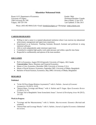 Khandokar Mohammad Istiak
Room # 415, Department of Economics
University of Calgary
2500 University Dr. NW.
Calgary, AB T2N 1N4

Gender: Male
Permanent Resident: Canada
Date of Birth: 12 Jan 1979
Last Updated: 21 Dec 2013

Phone: (403) 402 0868 (Cell) ▪ Email: kistiak@ucalgary.ca ▪ Homepage: istiak.yolasite.com
_____________________________________________________________________________________

CAREER HIGHLIGHTS







Willing to start a career in a reputed educational institution where I can exercise my educational
achievement, management and supervisory experience
Experienced as an Instructor, Teaching Assistant, Research Assistant and proficient in using
statistical softwares
Able to work independently under minimum supervision
Committed to complete high quality work under pressure and within a specific time frame
Respectful to confidentiality and opinion of the team members

EDUCATION





Ph.D. in Economics, August 2014 (Expected), University of Calgary, AB, Canada
Concentration: Macro, Monetary and Financial Economics
Master of Arts, Economics, December 2008, University of Arizona, U.S.A.
Master of Social Sciences, Economics, September 2001, University of Dhaka, Bangladesh
Bachelor of Social Sciences, Economics, May 2000, University of Dhaka, Bangladesh

RESEARCH
Published




"Is the Oil Price-Output Relation Asymmetric?" with A. Serletis. Journal of Economic
Asymmetries 10 (2013), 10-20.
"Interest Rates, Leverage and Money." with A. Serletis and P. Gogas. Open Economies Review
23 (2013), 51-78.
"Foreign Aid to Bangladesh: Some Iconoclastic Issues." Journal of Developing Areas 46 (2012),
331-343.

Work in Progress



"Leverage and the Macroeconomy." with A. Serletis. Macroeconomic Dynamics (Revised and
resubmit).
"Interest Rate and Leverage Shocks." with A. Serletis. Journal of Applied Economics (Submitted
for review).

 