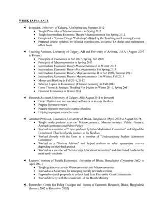 WORK EXPERIENCE
? Instructor, University of Calgary, AB (Spring and Summer 2012)
? Taught Principles of Macroeconomics in Spring 2012
? Taught Intermediate Economic Theory-Macroeconomics I in Spring 2012
? Completed a "Course Design Workshop" offered by the Teaching and Learning Centre
? Prepared course syllabus, invigilated examinations, assigned TA duties and maintained
office hours
? Teaching Assistant, University of Calgary, AB and University of Arizona, U.S.A. (August 2007
to Present)
? Principles of Economics in Fall 2007, Spring, Fall 2008
? Principles of Macroeconomics in Spring 2013
? Intermediate Economic Theory-Microeconomics I in Winter 2013
? Intermediate Economic Theory-Macroeconomics I in Spring 2013
? Intermediate Economic Theory- Microeconomics II in Fall 2009, Summer 2011
? Intermediate Economic Theory- Macroeconomics II in Winter, Fall 2011
? Money and Banking in Fall 2010, 2012
? Selected Topics in Economics I (Chinese Economy) in Fall 2013
? Game Theory & Strategic Thinking For Society in Winter 2010, Spring 2011
? Financial Economics in Winter 2014
? Research Assistant, University of Calgary, AB (August 2011 to Present)
? Data collection and use necessary softwares to analyze the data
? Prepare literature review
? Prepare research proposals to attract funding
? Helping to prepare course lectures
? Assistant Professor, Economics, University of Dhaka, Bangladesh (April 2003 to August 2007)
? Taught undergraduate courses- Microeconomics, Macroeconomics, Public Finance,
Applied Economics and Public Policy
? Worked as a member of "Undergraduate Syllabus Moderation Committee" and helped the
Department Chair to allocate courses to the faculties
? Worked directly with the Dean as a member of "Undergraduate Student Admission
Committee"
? Worked as a "Student Advisor" and helped students to select appropriate courses
depending on their background
? Worked as a member of "Scholarship Allocation Committee" and distributed funds to the
most needy students
? Lecturer, Institute of Health Economics, University of Dhaka, Bangladesh (December 2002 to
April 2003)
? Taught graduate courses- Microeconomics and Macroeconomics
? Worked as a Moderator for arranging weekly research seminar
? Prepared research proposals to collect fund from University Grant Commission
? Worked directly with the researchers of the Health Ministry
? Researcher, Centre for Policy Dialogue and Bureau of Economic Research, Dhaka, Bangladesh
(January 2002 to December 2002)

 