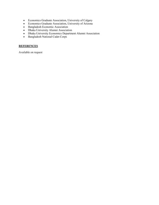 ?
?
?
?
?
?

Economics Graduate Association, University of Calgary
Economics Graduate Association, University of Arizona
Bangladesh Economic Association
Dhaka University Alumni Association
Dhaka University Economics Department Alumni Association
Bangladesh National Cadet Corps

REFERENCES
Available on request

 