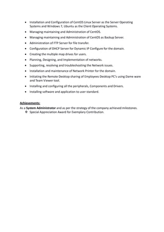    Installation and Configuration of CentOS Linux Server as the Server Operating
       Systems and Windows 7, Ubuntu as the Client Operating Systems.
      Managing maintaining and Administration of CentOS.
      Managing maintaining and Administration of CentOS as Backup Server.
      Administration of FTP Server for file transfer.
      Configuration of DHCP Server for Dynamic IP Configure for the domain.
      Creating the multiple map drives for users.
      Planning, Designing, and Implementation of networks.
      Supporting, resolving and troubleshooting the Network issues.
      Installation and maintenance of Network Printer for the domain.
      Initiating the Remote Desktop sharing of Employees Desktop PC’s using Dame ware
       and Team Viewer tool.
      Installing and configuring all the peripherals, Components and Drivers.
      Installing software and application to user standard.


Achievements:
As a System Administrator and as per the strategy of the company achieved milestones.
     Special Appreciation Award for Exemplary Contribution.
 