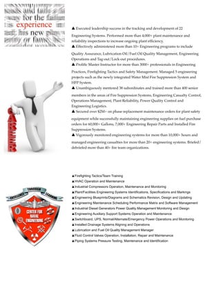 ▲ Executed leadership success in the tracking and development of 22

Engineering Systems. Performed more than 4,000+ plant maintenance and
reliability inspections to increase ongoing plant efﬁciency.
▲ Effectively administered more than 10+ Engineering programs to include

Quality Assurance, Lubrication Oil/Fuel Oil Quality Management, Engineering
Operations and Tag-out/Lock-out procedures.
▲ Proliﬁc Master Instructor for more than 3000+ professionals in Engineering

Practices, Fireﬁghting Tactics and Safety Management. Managed 5 engineering
projects such as the newly integrated Water Mist Fire Suppression System and
HFP System.
▲ Unambiguously mentored 38 subordinates and trained more than 400 senior

members in the areas of Fire Suppression Systems, Engineering Casualty Control,
Operations Management, Plant Reliability, Power Quality Control and
Engineering Logistics.
▲ Secured over $2M+ on phase replacement maintenance orders for plant safety

equipment while successfully maintaining engineering supplies on fuel purchase
orders for 60,000+ Gallons, 7,000+ Engineering Repair Parts and Installed Fire
Suppression Systems.
▲ Vigorously monitored engineering systems for more than 10,000+ hours and

managed engineering casualties for more than 20+ engineering systems. Briefed/
debriefed more than 40+ ﬁre team organizations.




▲Firefighting Tactics/Team Training
▲HVAC Operation and Maintenance
▲Industrial Compressors Operation, Maintenance and Monitoring
▲Plant/Facilities Engineering Systems Identifications, Specifications and Markings
▲Engineering Blueprints/Diagrams and Schematics Revision, Design and Updating
▲Engineering Maintenance Scheduling Performance Matrix and Software Management
▲Industrial Diesel Generators Power Quality Management Monitoring and Design
▲Engineering Auxiliary Support Systems Operation and Maintenance
▲Switchboard, UPS, Normal/Alternate/Emergency Power Operations and Monitoring
▲Installed Drainage Systems Aligning and Operations
▲Lubrication and Fuel Oil Quality Management Manager
▲Fluid Control Valves Operation, Installation, Repair and Maintenance
▲Piping Systems Pressure Testing, Maintenance and Identification
 