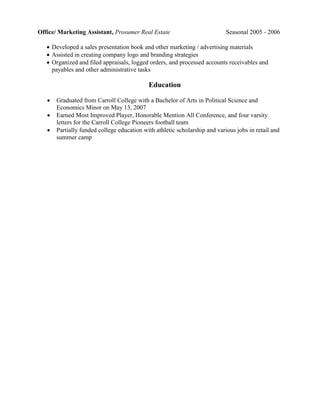 Office/ Marketing Assistant, Prosumer Real Estate                           Seasonal 2005 - 2006

    Developed a sales presentation book and other marketing / advertising materials
    Assisted in creating company logo and branding strategies
    Organized and filed appraisals, logged orders, and processed accounts receivables and
     payables and other administrative tasks

                                            Education

      Graduated from Carroll College with a Bachelor of Arts in Political Science and
       Economics Minor on May 13, 2007
      Earned Most Improved Player, Honorable Mention All Conference, and four varsity
       letters for the Carroll College Pioneers football team
      Partially funded college education with athletic scholarship and various jobs in retail and
       summer camp
 