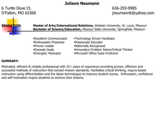 Juliann Neumann
6 Turtle Dove Ct.                                                                636-293-9985
O’Fallon, MO 63368                                                               jneumannb@yahoo.com


EDUCATION:             Master of Arts/International Relations, Webster University, St. Louis, Missouri
                       Bachelor of Science/Education, Missouri State University, Springfield, Missouri

                       •Excellent Communicator       •Technology Driven Facilitator
                       •Enthusiastic Presenter       •Passionate Educator
                       •Proven Leader                •Nationally Recognized
                       •Exceeds Goals                •Innovative Problem Solver/Critical Thinker
                       •Energetic Motivator          •Microsoft Office Suite Proficient

SUMMARY:
Motivated, efficient & reliable professional with 25+ years of experience providing proven, effective and
successful methods of instruction that exceed mission standards. Facilitates critical thinking, inquiry-based
instruction using differentiation and the latest technologies to improve student scores. Enthusiasm, confidence
and self-motivation inspire students to achieve their dreams.
 