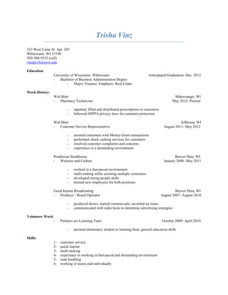 Trisha Vinz
533 West Caine St. Apt. 205
Whitewater, WI 53190
920-306-9353 (cell)
vinzpr19@uww.edu

Education:
                University of Wisconsin- Whitewater                              Anticipated Graduation: Dec. 2013
                - Bachelor of Business Administration Degree
                         - Major: Finance; Emphasis: Real Estate

Work History:
                Wal-Mart                                                                           Mukwonago, WI
                - Pharmacy Technician                                                             May 2012- Present

                         -    inputted, filled and distributed prescriptions to customers
                         -    followed HIPPA privacy laws for customer protection

                Wal-Mart                                                                               Jefferson, WI
                - Customer Service Representative                                            August 2011- May 2012

                         -    assisted customers with Money-Gram transactions
                         -    performed check cashing services for customers
                         -    resolved customer complaints and concerns
                         -    experience in a demanding environment

                Ponderosa Steakhouse                                                                Beaver Dam, WI
                - Waitress and Cashier                                                       January 2008- May 2011

                         -    worked in a fast-paced environment
                         -    multi-tasking while assisting multiple customers
                         -    developed strong people skills
                         -    trained new employees for both positions

                Good Karma Broadcasting                                                              Beaver Dam, WI
                - Producer / Board Operator                                                 August 2007- August 2010

                         -    produced shows, started commercials, recorded air times
                         -    communicated with radio hosts to determine advertising strategies

Volunteer Work:
               -     Partners are Learning Tutor                                            October 2009- April 2010

                         -    assisted elementary student in learning basic general education skills

Skills:
                1-   customer service
                2-   quick learner
                3-   multi-tasking
                4-   experience in working in fast-paced and demanding environment
                5-   cash handling
                6-   working in teams and individually
 