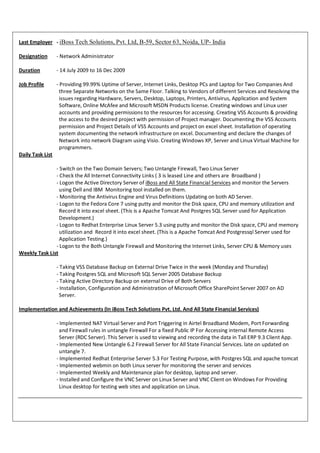 Last Employer - iBoss Tech Solutions, Pvt. Ltd, B-59, Sector 63, Noida, UP- India

Designation       - Network Administrator

Duration          - 14 July 2009 to 16 Dec 2009

Job Profile       - Providing 99.99% Uptime of Server, Internet Links, Desktop PCs and Laptop for Two Companies And
                    three Separate Networks on the Same Floor. Talking to Vendors of different Services and Resolving the
                    issues regarding Hardware, Servers, Desktop, Laptops, Printers, Antivirus, Application and System
                    Software, Online McAfee and Microsoft MSDN Products license. Creating windows and Linux user
                    accounts and providing permissions to the resources for accessing. Creating VSS Accounts & providing
                    the access to the desired project with permission of Project manager. Documenting the VSS Accounts
                    permission and Project Details of VSS Accounts and project on excel sheet. Installation of operating
                    system documenting the network infrastructure on excel. Documenting and declare the changes of
                    Network into network Diagram using Visio. Creating Windows XP, Server and Linux Virtual Machine for
                    programmers.
Daily Task List

               - Switch on the Two Domain Servers; Two Untangle Firewall, Two Linux Server
               - Check the All Internet Connectivity Links ( 3 is leased Line and others are Broadband )
               - Logon the Active Directory Server of iBoss and All State Financial Services and monitor the Servers
                 using Dell and IBM Monitoring tool installed on them.
               - Monitoring the Antivirus Engine and Virus Definitions Updating on both AD Server.
               - Logon to the Fedora Core 7 using putty and monitor the Disk space, CPU and memory utilization and
                 Record it into excel sheet. (This is a Apache Tomcat And Postgres SQL Server used for Application
                 Development.)
               - Logon to Redhat Enterprise Linux Server 5.3 using putty and monitor the Disk space, CPU and memory
                 utilization and Record it into excel sheet. (This is a Apache Tomcat And Postgressql Server used for
                 Application Testing.)
               - Logon to the Both Untangle Firewall and Monitoring the Internet Links, Server CPU & Memory uses
Weekly Task List

                  - Taking VSS Database Backup on External Drive Twice in the week (Monday and Thursday)
                  - Taking Postgres SQL and Microsoft SQL Server 2005 Database Backup
                  - Taking Active Directory Backup on external Drive of Both Servers
                  - Installation, Configuration and Administration of Microsoft Office SharePoint Server 2007 on AD
                    Server.

Implementation and Achievements (In iBoss Tech Solutions Pvt. Ltd. And All State Financial Services)

                  - Implemented NAT Virtual Server and Port Triggering in Airtel Broadband Modem, Port Forwarding
                    and Firewall rules in untangle Firewall For a fixed Public IP For Accessing internal Remote Access
                    Server (RDC Server). This Server is used to viewing and recording the data in Tall ERP 9.3 Client App.
                  - Implemented New Untangle 6.2 Firewall Server for All State Financial Services. late on updated on
                    untangle 7.
                  - Implemented Redhat Enterprise Server 5.3 For Testing Purpose, with Postgres SQL and apache tomcat
                  - Implemented webmin on both Linux server for monitoring the server and services
                  - Implemented Weekly and Maintenance plan for desktop, laptop and server.
                  - Installed and Configure the VNC Server on Linux Server and VNC Client on Windows For Providing
                    Linux desktop for testing web sites and application on Linux.
 