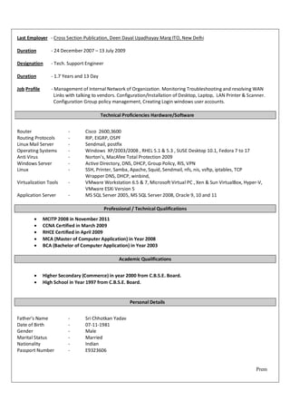 Last Employer - Cross Section Publication, Deen Dayal Upadhayay Marg ITO, New Delhi

Duration         - 24 December 2007 – 13 July 2009

Designation      - Tech. Support Engineer

Duration         - 1.7 Years and 13 Day

Job Profile      - Management of Internal Network of Organization. Monitoring Troubleshooting and resolving WAN
                   Links with talking to vendors. Configuration/Installation of Desktop, Laptop, LAN Printer & Scanner.
                   Configuration Group policy management, Creating Login windows user accounts.

                                          Technical Proficiencies Hardware/Software


Router                   -       Cisco 2600,3600
Routing Protocols        -       RIP, EIGRP, OSPF
Linux Mail Server        -       Sendmail, postfix
Operating Systems        -       Windows XP/2003/2008 , RHEL 5.1 & 5.3 , SUSE Desktop 10.1, Fedora 7 to 17
Anti Virus               -       Norton’s, MacAfee Total Protection 2009
Windows Server           -       Active Directory, DNS, DHCP, Group Policy, RIS, VPN
Linux                    -       SSH, Printer, Samba, Apache, Squid, Sendmail, nfs, nis, vsftp, iptables, TCP
                                 Wrapper DNS, DHCP, winbind,
Virtualization Tools     -       VMware Workstation 6.5 & 7, Microsoft Virtual PC , Xen & Sun VirtualBox, Hyper-V,
                                 VMware ESXi Version 5
Application Server       -       MS SQL Server 2005, MS SQL Server 2008, Oracle 9, 10 and 11

                                            Professional / Technical Qualifications
             MCITP 2008 in November 2011
             CCNA Certified in March 2009
             RHCE Certified in April 2009
             MCA (Master of Computer Application) in Year 2008
             BCA (Bachelor of Computer Application) in Year 2003

                                                   Academic Qualifications


             Higher Secondary (Commerce) in year 2000 from C.B.S.E. Board.
             High School in Year 1997 from C.B.S.E. Board.


                                                        Personal Details


Father’s Name            -       Sri Chhotkan Yadav
Date of Birth            -       07-11-1981
Gender                   -       Male
Marital Status           -       Married
Nationality              -       Indian
Passport Number          -       E9323606


                                                                                                                  Prem
 