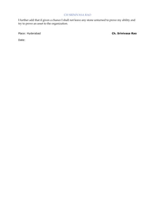 CH SRINIVASA RAO
I further add that if given a chance I shall not leave any stone unturned to prove my ability and
try to prove an asset to the organization.
Place: Hyderabad
Date:

Ch. Srinivasa Rao

 