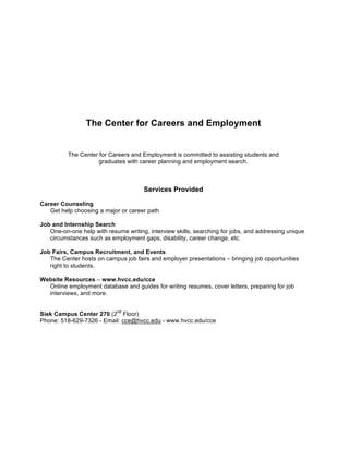 The Center for Careers and Employment

The Center for Careers and Employment is committed to assisting students and
graduates with career planning and employment search.

Services Provided
Career Counseling
Get help choosing a major or career path
Job and Internship Search
One-on-one help with resume writing, interview skills, searching for jobs, and addressing unique
circumstances such as employment gaps, disability, career change, etc.
Job Fairs, Campus Recruitment, and Events
The Center hosts on campus job fairs and employer presentations – bringing job opportunities
right to students.
Website Resources – www.hvcc.edu/cce
Online employment database and guides for writing resumes, cover letters, preparing for job
interviews, and more.
Siek Campus Center 270 (2nd Floor)
Phone: 518-629-7326 - Email: cce@hvcc.edu - www.hvcc.edu/cce

 