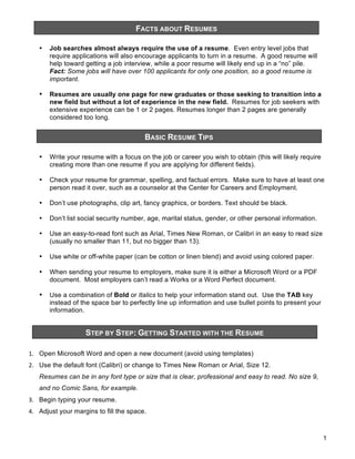 FACTS ABOUT RESUMES
&

•

Job searches almost always require the use of a resume. Even entry level jobs that
require applications will also encourage applicants to turn in a resume. A good resume will
help toward getting a job interview, while a poor resume will likely end up in a “no” pile.
Fact: Some jobs will have over 100 applicants for only one position, so a good resume is
important.

•

Resumes are usually one page for new graduates or those seeking to transition into a
new field but without a lot of experience in the new field. Resumes for job seekers with
extensive experience can be 1 or 2 pages. Resumes longer than 2 pages are generally
considered too long.

BASIC RESUME TIPS
&

•

Write your resume with a focus on the job or career you wish to obtain (this will likely require
creating more than one resume if you are applying for different fields).

•

Check your resume for grammar, spelling, and factual errors. Make sure to have at least one
person read it over, such as a counselor at the Center for Careers and Employment.

•

Don’t use photographs, clip art, fancy graphics, or borders. Text should be black.

•

Don’t list social security number, age, marital status, gender, or other personal information.

•

Use an easy-to-read font such as Arial, Times New Roman, or Calibri in an easy to read size
(usually no smaller than 11, but no bigger than 13).

•

Use white or off-white paper (can be cotton or linen blend) and avoid using colored paper.

•

When sending your resume to employers, make sure it is either a Microsoft Word or a PDF
document. Most employers can’t read a Works or a Word Perfect document.

•

Use a combination of Bold or Italics to help your information stand out. Use the TAB key
instead of the space bar to perfectly line up information and use bullet points to present your
information.

STEP BY STEP: GETTING STARTED WITH THE RESUME
&

!" Open Microsoft Word and open a new document (avoid using templates)
#" Use the default font (Calibri) or change to Times New Roman or Arial, Size 12.
Resumes can be in any font type or size that is clear, professional and easy to read. No size 9,
and no Comic Sans, for example.
$" Begin typing your resume.
%" Adjust your margins to fill the space.

1

 