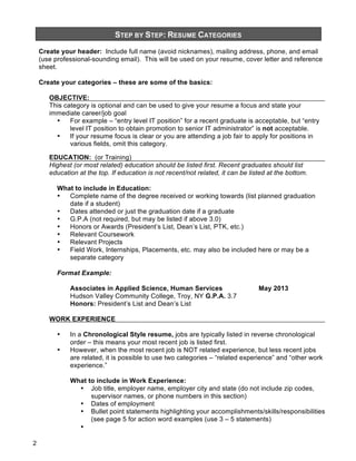 STEP BY STEP: RESUME CATEGORIES

&
Create your header: Include full name (avoid nicknames), mailing address, phone, and email
(use professional-sounding email). This will be used on your resume, cover letter and reference
sheet.

Create your categories – these are some of the basics:
OBJECTIVE:
This category is optional and can be used to give your resume a focus and state your
immediate career/job goal
•
For example – “entry level IT position” for a recent graduate is acceptable, but “entry
level IT position to obtain promotion to senior IT administrator” is not acceptable.
•
If your resume focus is clear or you are attending a job fair to apply for positions in
various fields, omit this category.
EDUCATION: (or Training)
Highest (or most related) education should be listed first. Recent graduates should list
education at the top. If education is not recent/not related, it can be listed at the bottom.
What to include in Education:
•
Complete name of the degree received or working towards (list planned graduation
date if a student)
•
Dates attended or just the graduation date if a graduate
•
G.P.A (not required, but may be listed if above 3.0)
•
Honors or Awards (President’s List, Dean’s List, PTK, etc.)
•
Relevant Coursework
•
Relevant Projects
•
Field Work, Internships, Placements, etc. may also be included here or may be a
separate category
Format Example:
Associates in Applied Science, Human Services
Hudson Valley Community College, Troy, NY G.P.A. 3.7
Honors: President’s List and Dean’s List

May 2013

WORK EXPERIENCE
•
•

In a Chronological Style resume, jobs are typically listed in reverse chronological
order – this means your most recent job is listed first.
However, when the most recent job is NOT related experience, but less recent jobs
are related, it is possible to use two categories – “related experience” and “other work
experience.”
What to include in Work Experience:
• Job title, employer name, employer city and state (do not include zip codes,
supervisor names, or phone numbers in this section)
• Dates of employment
• Bullet point statements highlighting your accomplishments/skills/responsibilities
(see page 5 for action word examples (use 3 – 5 statements)
•

2

 