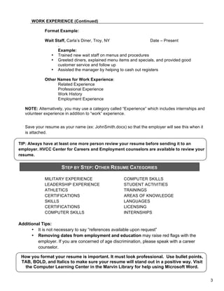 WORK EXPERIENCE (Continued)
Format Example:
Wait Staff, Carla’s Diner, Troy, NY
Date – Present
.
Example:
• Trained new wait staff on menus and procedures
• Greeted diners, explained menu items and specials, and provided good
customer service and follow up
• Assisted the manager by helping to cash out registers
Other Names for Work Experience:
Related Experience
Professional Experience
Work History
Employment Experience
NOTE: Alternatively, you may use a category called “Experience” which includes internships and
volunteer experience in addition to “work” experience.
Save your resume as your name (ex: JohnSmith.docx) so that the employer will see this when it
is attached.
TIP: Always have at least one more person review your resume before sending it to an
employer. HVCC Center for Careers and Employment counselors are available to review your
resume.

STEP BY STEP: OTHER RESUME CATEGORIES
&

MILITARY EXPERIENCE
LEADERSHIP EXPERIENCE
ATHLETICS
CERTIFICATIONS
SKILLS
CERTIFICATIONS
COMPUTER SKILLS

COMPUTER SKILLS
STUDENT ACTIVITIES
TRAININGS
AREAS OF KNOWLEDGE
LANGUAGES
LICENSING
INTERNSHIPS

Additional Tips:
• It is not necessary to say “references available upon request”
• Removing dates from employment and education may raise red flags with the
employer. If you are concerned of age discrimination, please speak with a career
counselor.
How you format your resume is important. It must look professional. Use bullet points,
TAB, BOLD, and Italics to make sure your resume will stand out in a positive way. Visit
the Computer Learning Center in the Marvin Library for help using Microsoft Word.
3

 