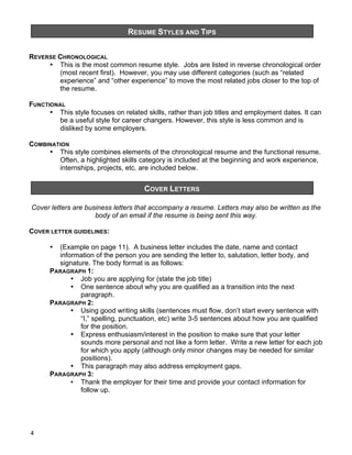 RESUME STYLES AND TIPS
&

REVERSE CHRONOLOGICAL
• This is the most common resume style. Jobs are listed in reverse chronological order
(most recent first). However, you may use different categories (such as “related
experience” and “other experience” to move the most related jobs closer to the top of
the resume.
FUNCTIONAL
• This style focuses on related skills, rather than job titles and employment dates. It can
be a useful style for career changers. However, this style is less common and is
disliked by some employers.
COMBINATION
• This style combines elements of the chronological resume and the functional resume.
Often, a highlighted skills category is included at the beginning and work experience,
internships, projects, etc. are included below.

COVER LETTERS
&

Cover letters are business letters that accompany a resume. Letters may also be written as the
body of an email if the resume is being sent this way.
COVER LETTER GUIDELINES:
(Example on page 11). A business letter includes the date, name and contact
information of the person you are sending the letter to, salutation, letter body, and
signature. The body format is as follows:
PARAGRAPH 1:
• Job you are applying for (state the job title)
• One sentence about why you are qualified as a transition into the next
paragraph.
PARAGRAPH 2:
• Using good writing skills (sentences must flow, don’t start every sentence with
“I,” spelling, punctuation, etc) write 3-5 sentences about how you are qualified
for the position.
• Express enthusiasm/interest in the position to make sure that your letter
sounds more personal and not like a form letter. Write a new letter for each job
for which you apply (although only minor changes may be needed for similar
positions).
• This paragraph may also address employment gaps.
PARAGRAPH 3:
• Thank the employer for their time and provide your contact information for
follow up.
•

4

 