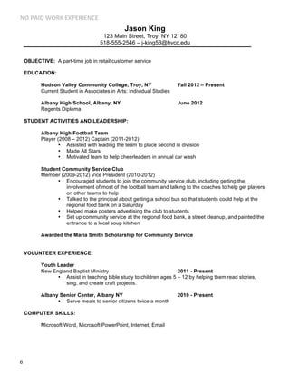 !"#$%&'#(")*#+,$+)&+!-+#

Jason King
123 Main Street, Troy, NY 12180
518-555-2546 – j-king53@hvcc.edu
OBJECTIVE: A part-time job in retail customer service
EDUCATION:
Hudson Valley Community College, Troy, NY
Current Student in Associates in Arts: Individual Studies

Fall 2012 – Present

Albany High School, Albany, NY
Regents Diploma

June 2012

STUDENT ACTIVITIES AND LEADERSHIP:
Albany High Football Team
Player (2008 – 2012) Captain (2011-2012)
• Assisted with leading the team to place second in division
• Made All Stars
• Motivated team to help cheerleaders in annual car wash
Student Community Service Club
Member (2009-2012) Vice President (2010-2012)
• Encouraged students to join the community service club, including getting the
involvement of most of the football team and talking to the coaches to help get players
on other teams to help
• Talked to the principal about getting a school bus so that students could help at the
regional food bank on a Saturday
• Helped make posters advertising the club to students
• Set up community service at the regional food bank, a street cleanup, and painted the
entrance to a local soup kitchen
Awarded the Maria Smith Scholarship for Community Service
VOLUNTEER EXPERIENCE:
Youth Leader
New England Baptist Ministry
2011 - Present
• Assist in teaching bible study to children ages 5 – 12 by helping them read stories,
sing, and create craft projects.
Albany Senior Center, Albany NY
• Serve meals to senior citizens twice a month
COMPUTER SKILLS:
Microsoft Word, Microsoft PowerPoint, Internet, Email

6

2010 - Present

 