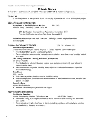 )+-+!.#/)%'0%.+#1!58A;<@=B7D?6>:D87F#

Roberta Davies
89 River Drive • East Greenbush, NY 12018 • Phone: (518) 555-9494 • E-mail: DaviesR@hvcc.edu

OBJECTIVE:
A full-time position as a Registered Nurse utilizing my experience and skill in working with people.
EDUCATION AND CERTIFICATION:
Associates in Applied Science, Nursing
Hudson Valley Community College, Troy, NY

May 2013

CPR Certification, American Heart Association, September, 2012
First Aid Certification, American Red Cross, January 2013
Licensure: Preparing to take New York State Licensing Exam for Registered Nurses,
Summer 2013
CLINICAL ROTATION EXPERIENCE
Fall 2011 – Spring 2012
Medical/Surgical Nursing
Albany Medical Center, St. Peter’s Hospital, St.Claire’s Hospital, Memorial Hospital
• Provided condition-specific care to each patient.
• Performed patient assessments, medication administration, wound care, and provided patient
education.
The Family: Labor and Delivery, Pediatrics, Postpartum
St. Claire’s Hospital
• Provided patients with individualized nursing care, assisting children with care tailored to
developmental stage.
• Performed care during labor, delivery, and postpartum. Educated families and explained
medical terminology.
Psychiatric
Ellis Hospital
• Shadowed registered nurses on duty in psychiatric wing.
• Interviewed patients, observed various manifestation of mental health diseases, assisted with
patient education.
Intensive Care
Albany Medical Center
• Assisted patients requiring extensive life support.
RELATED WORK EXPERIENCE
Residential Assistant
Center for Disability Services, Clifton Park, NY
July 2009 – Present
• Provided a caring, nurturing environment to assist individuals with disability in a residential
care facility.
• Administered varying levels of care to clients, including assistance with daily living activities
such as bathing, dressing, and feeding.

8

 