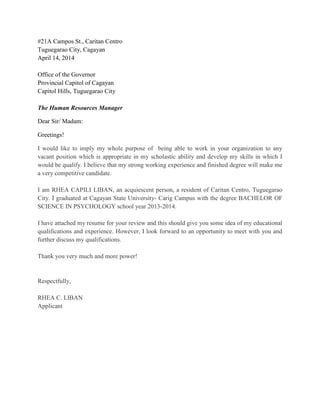 #21A Campos St., Caritan Centro
Tuguegarao City, Cagayan
April 14, 2014
Office of the Governor
Provincial Capitol of Cagayan
Capitol Hills, Tuguegarao City
The Human Resources Manager
Dear Sir/ Madam:
Greetings!
I would like to imply my whole purpose of being able to work in your organization to any
vacant position which is appropriate in my scholastic ability and develop my skills in which I
would be qualify. I believe that my strong working experience and finished degree will make me
a very competitive candidate.
I am RHEA CAPILI LIBAN, an acquiescent person, a resident of Caritan Centro, Tuguegarao
City. I graduated at Cagayan State University- Carig Campus with the degree BACHELOR OF
SCIENCE IN PSYCHOLOGY school year 2013-2014.
I have attached my resume for your review and this should give you some idea of my educational
qualifications and experience. However, I look forward to an opportunity to meet with you and
further discuss my qualifications.
Thank you very much and more power!
Respectfully,
RHEA C. LIBAN
Applicant
 