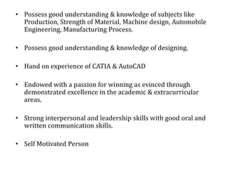 • Possess good understanding & knowledge of subjects like
Production, Strength of Material, Machine design, Automobile
Engineering, Manufacturing Process.
• Possess good understanding & knowledge of designing.
• Hand on experience of CATIA & AutoCAD
• Endowed with a passion for winning as evinced through
demonstrated excellence in the academic & extracurricular
areas.
• Strong interpersonal and leadership skills with good oral and
written communication skills.
• Self Motivated Person
 