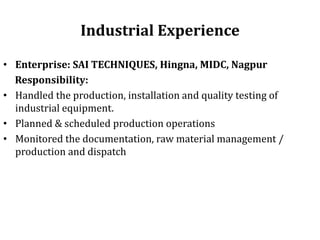 Industrial Experience
• Enterprise: SAI TECHNIQUES, Hingna, MIDC, Nagpur
Responsibility:
• Handled the production, installation and quality testing of
industrial equipment.
• Planned & scheduled production operations
• Monitored the documentation, raw material management /
production and dispatch
 