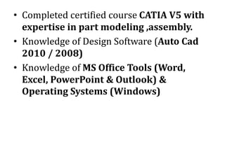 • Completed certified course CATIA V5 with
expertise in part modeling ,assembly.
• Knowledge of Design Software (Auto Cad
2010 / 2008)
• Knowledge of MS Office Tools (Word,
Excel, PowerPoint & Outlook) &
Operating Systems (Windows)
 