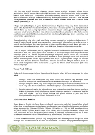 Dan ringkasan sejarah turunnya Al-Quran, tampak bahwa ayat-ayat Al-Quran sejalan dengan
pertimbangan dakwah: turun sedikit demi sedikit bergantung pada kebutuhan dan hajat, hingga mana kala
dakwah telah menyeluruh, orang-orang berbondong-bondong memeluk agama Islam. Ketika itu
berakhirlah turunnya ayat-ayat Al-Quran dan datang pulalah penegasan dari Allah SWT: Hari ini telah
Kusempurnakan agamamu dan telah Kucukupkan nikmat untukmu serta telah Kuridhai Islam
sebagai agamamu (QS 5:3).
Sebagai suatu perbandingan, Al-Quran dapat diumpamakan dengan seseorang yang dalam menanamkan
idenya tidak dapat melepaskan diri dari keadaan, situasi atau kondisi masyarakat yang merupakan objek
dakwah. Tentu saja metode yang digunakannya harus sesuai dengan keadaan, perkembangan dan tingkat
kecerdasan objek tersebut. Demikian pula dalam menanamkan idenya, cita-cita itu tidak hartya sampai
pada batas suatu masyarakat dan masa tertentu; tetapi masih mengharapkan agar idenya berkembang pada
semua tempat sepanjang masa.
Dapat diperhatikan pula, bahwa tiada satu filsafat pun yang memaparkan perincian-perinciannya dari A
sampai Z dalam bentuk abstrak tanpa memberikan contoh-contoh hidup dalam masyarakat tempat ia
muncul atau berkembang. Cara yang demikian ini tidak mungkin akan mewujud; kalau ada, maka ia
hanya sekadar merupakan teori-teori belaka yang tidak dapat diterapkan dalam suatu masyarakat.
Tidakkah menjadi keharusan satu gerakan yang bersifat universal untuk memulai penyebarannya di forum
internasional. Tapi, cara paling tepat adalah menyebarkan ajaran-ajarannya dalam masyarakat tempat
timbulnya gerakan itu, dimana penyebar-penyebarnya mengetahui bahasa, tradisi dan adat-istiadat
masyarakat tadi. Kemudian, bila telah berhasil menerapkan ajaran-ajarannya dalam suatu masyarakat
tertentu, maka masyarakat tersebut dapat dijadikan "pilot proyek" bagi masyarakat lainnya. Hal ini dapat
kita lihat pada Fasisme, Zionisme, Komunisme, Nazisme, dan lain-lain. Dengan demikian, tidak ada
alasan untuk mengatakan bahwa ajaran-ajaran Al-Quran itu khusus untuk masyarakat pada masa
diturunkannya saja.
Tujuan Pokok Al-Quran
Dari sejarah diturunkannya Al-Quran, dapat diambil kesimpulan bahwa Al-Quran mempunyai tiga tujuan
pokok:
1. Petunjuk akidah dan kepercayaan yang harus dianut oleh manusia yang tersimpul dalam
keimanan akan keesaan Tuhan dan kepercayaan akan kepastian adanya hari pembalasan.
2. Petunjuk mengenai akhlak yang murni dengan jalan menerangkan norma-norma keagamaan dan
susila yang harus diikuti oleh manusia dalam kehidupannya secara individual atau kolektif.
3. Petunjuk mengenal syariat dan hukum dengan jalan menerangkan dasar-dasar hukum yang harus
diikuti oleh manusia dalam hubungannya dengan Tuhan dan sesamanya. Atau dengan kata lain
yang lebih singkat, "Al-Quran adalah petunjuk bagi selunih manusia ke jalan yang harus
ditempuh demi kebahagiaan hidup di dunia dan di akhirat."
Kebenaran Ilmiah Al-Quran
Dalam kitabnya Jawahir Al-Quran, Imam Al-Ghazali menerangkan pada bab khusus bahwa seluruh
cabang ilmu pengetahuan yang terdahulu dan yang kemudian, yang telah diketahui maupun yang belum,
semua bersumber dari Al-Quran Al-Karim. Al-Imam Al-Syathibi (w. 1388 M), tidak sependapat dengan
Al-Ghazali. Dalam kitabnya, Al-Muwafaqat, beliau --antara lain-- berpendapat bahwa para sahabat tentu
lebih mengetahui Al-Quran dan apa-apa yang tercantum di dalamnya, tapi tidak seorang pun di antara
mereka yang menyatakan bahwa Al-Quran mencakup seluruh cabang ilmu pengetahuan.
Di dalam Al-Quran tersimpul ayat-ayat yang menganjurkan untuk mempergunakan akal pikiran dalam
mencapai hasil. Allah berfirman: Katakanlah hai Muhammad: "Aku hanya menganjurkan kepadanya satu
 