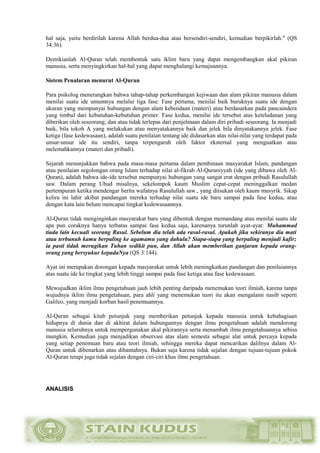 hal saja, yaitu berdirilah karena Allah berdua-dua atau bersendiri-sendiri, kemudian berpikirlah." (QS
34:36).
Demikianlah Al-Quran telah membentuk satu iklim baru yang dapat mengembangkan akal pikiran
manusia, serta menyingkirkan hal-hal yang dapat menghalangi kemajuannya.
Sistem Penalaran menurut Al-Quran
Para psikolog menerangkan bahwa tahap-tahap perkembangan kejiwaan dan alam pikiran manusia dalam
menilai suatu ide umumnya melalui tiga fase. Fase pertama, menilai baik buruknya suatu ide dengan
ukuran yang mempunyai hubungan dengan alam kebendaan (materi) atau berdasarkan pada pancaindera
yang timbul dari kebutuhan-kebutuhan primer. Fase kedua, menilai ide tersebut atas keteladanan yang
diberikan oleh seseorang; dan atau tidak terlepas dari penjelmaan dalam diri pribadi seseorang. Ia menjadi
baik, bila tokoh A yang melakukan atau menyatakannya baik dan jelek bila dinyatakannya jelek. Fase
ketiga (fase kedewasaan), adalah suatu penilaian tentang ide didasarkan atas nilai-nilai yang terdapat pada
unsur-unsur ide itu sendiri, tanpa terpengaruh oleh faktor eksternal yang menguatkan atau
melemahkannya (materi dan pribadi).
Sejarah menunjukkan bahwa pada masa-masa pertama dalam pembinaan masyarakat Islam, pandangan
atau penilaian segolongan orang Islam terhadap nilai al-fikrah Al-Quraniyyah (ide yang dibawa oleh Al-
Quran), adalah bahwa ide-ide tersebut mempunyai hubungan yang sangat erat dengan pribadi Rasulullah
saw. Dalam perang Uhud misalnya, sekelompok kaum Muslim cepat-cepat meninggalkan medan
pertempuran ketika mendengar berita wafatnya Rasulullah saw., yang diisukan oleh kaum musyrik. Sikap
keliru ini lahir akibat pandangan mereka terhadap nilai suatu ide baru sampai pada fase kedua, atau
dengan kata lain belum mencapai tingkat kedewasaannya.
Al-Quran tidak menginginkan masyarakat baru yang dibentuk dengan memandang atau menilai suatu ide
apa pun coraknya hanya terbatas sampai fase kedua saja, karenanya turunlah ayat-ayat: Muhammad
tiada lain kecuali seorang Rasul. Sebelum dia telah ada rasul-rasul. Apakah jika sekiranya dia mati
atau terbunuh kamu berpaling ke agamamu yang dahulu? Siapa-siapa yang berpaling menjadi kafir;
ia pasti tidak merugikan Tuhan sedikit pun, dan Allah akan memberikan ganjaran kepada orang-
orang yang bersyukur kepadaNya (QS 3:144).
Ayat ini merupakan dorongan kepada masyarakat untuk lebih meningkatkan pandangan dan penilaiannya
atas suatu ide ke tingkat yang lebih tinggi sampai pada fase ketiga atau fase kedewasaan.
Mewujudkan iklim ilmu pengetahuan jauh lebih penting daripada menemukan teori ilmiah, karena tanpa
wujudnya iklim ilmu pengetahuan, para ahli yang menemukan teori itu akan mengalami nasib seperti
Galileo, yang menjadi korban hasil penemuannya.
Al-Quran sebagai kitab petunjuk yang memberikan petunjuk kepada manusia untuk kebahagiaan
hidupnya di dunia dan di akhirat dalam hubungannya dengan ilmu pengetahuan adalah mendorong
manusia seluruhnya untuk mempergunakan akal pikirannya serta menambah ilmu pengetahuannya sebisa
mungkin. Kemudian juga menjadikan observasi atas alam semesta sebagai alat untuk percaya kepada
yang setiap penemuan baru atau teori ilmiah, sehingga mereka dapat mencarikan dalilnya dalam Al-
Quran untuk dibenarkan atau dibantahnya. Bukan saja karena tidak sejalan dengan tujuan-tujuan pokok
Al-Quran tetapi juga tidak sejalan dengan ciri-ciri khas ilmu pengetahuan.
ANALISIS
 