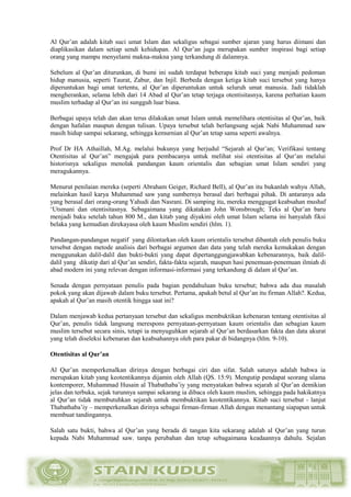 Al Qur’an adalah kitab suci umat Islam dan sekaligus sebagai sumber ajaran yang harus diimani dan
diaplikasikan dalam setiap sendi kehidupan. Al Qur’an juga merupakan sumber inspirasi bagi setiap
orang yang mampu menyelami makna-makna yang terkandung di dalamnya.
Sebelum al Qur’an diturunkan, di bumi ini sudah terdapat beberapa kitab suci yang menjadi pedoman
hidup manusia, seperti Taurat, Zabur, dan Injil. Berbeda dengan ketiga kitab suci tersebut yang hanya
diperuntukan bagi umat tertentu, al Qur’an diperuntukan untuk seluruh umat manusia. Jadi tidaklah
mengherankan, selama lebih dari 14 Abad al Qur’an tetap terjaga otentisitasnya, karena perhatian kaum
muslim terhadap al Qur’an ini sungguh luar biasa.
Berbagai upaya telah dan akan terus dilakukan umat Islam untuk memelihara otentisitas al Qur’an, baik
dengan hafalan maupun dengan tulisan. Upaya tersebut telah berlangsung sejak Nabi Muhammad saw
masih hidup sampai sekarang, sehingga kemurnian al Qur’an tetap sama seperti awalnya.
Prof Dr HA Athaillah, M.Ag. melalui bukunya yang berjudul “Sejarah al Qur’an; Verifikasi tentang
Otentisitas al Qur’an” mengajak para pembacanya untuk melihat sisi otentisitas al Qur’an melalui
historisnya sekaligus menolak pandangan kaum orientalis dan sebagian umat Islam sendiri yang
meragukannya.
Menurut penilaian mereka (seperti Abraham Geiger, Richard Bell), al Qur’an itu bukanlah wahyu Allah,
melainkan hasil karya Muhammad saw yang sumbernya berasal dari berbagai pihak. Di antaranya ada
yang berasal dari orang-orang Yahudi dan Nasrani. Di samping itu, mereka menggugat keabsahan mushaf
‘Utsmani dan otentisitasnya. Sebagaimana yang dikatakan John Wonsbrough; Teks al Qur’an baru
menjadi baku setelah tahun 800 M., dan kitab yang diyakini oleh umat Islam selama ini hanyalah fiksi
belaka yang kemudian direkayasa oleh kaum Muslim sendiri (hlm. 1).
Pandangan-pandangan negatif yang dilontarkan oleh kaum orientalis tersebut dibantah oleh penulis buku
tersebut dengan metode analisis dari berbagai argumen dan data yang telah mereka kemukakan dengan
menggunakan dalil-dalil dan bukti-bukti yang dapat dipertanggungjawabkan kebenarannya, baik dalil-
dalil yang dikutip dari al Qur’an sendiri, fakta-fakta sejarah, maupun hasi penemuan-penemuan ilmiah di
abad modern ini yang relevan dengan informasi-informasi yang terkandung di dalam al Qur’an.
Senada dengan pernyataan penulis pada bagian pendahuluan buku tersebut; bahwa ada dua masalah
pokok yang akan dijawab dalam buku tersebut. Pertama, apakah betul al Qur’an itu firman Allah?. Kedua,
apakah al Qur’an masih otentik hingga saat ini?
Dalam menjawab kedua pertanyaan tersebut dan sekaligus membuktikan kebenaran tentang otentisitas al
Qur’an, penulis tidak langsung merespons pernyataan-pernyataan kaum orientalis dan sebagian kaum
muslim tersebut secara sinis, tetapi ia menyuguhkan sejarah al Qur’an berdasarkan fakta dan data akurat
yang telah diseleksi kebenaran dan keabsahannya oleh para pakar di bidangnya (hlm. 9-10).
Otentisitas al Qur’an
Al Qur’an memperkenalkan dirinya dengan berbagai ciri dan sifat. Salah satunya adalah bahwa ia
merupakan kitab yang keotentikannya dijamin oleh Allah (QS. 15:9). Mengutip pendapat seorang ulama
kontemporer, Muhammad Husain al Thabathaba’iy yang menyatakan bahwa sejarah al Qur’an demikian
jelas dan terbuka, sejak turunnya sampai sekarang ia dibaca oleh kaum muslim, sehingga pada hakikatnya
al Qur’an tidak membutuhkan sejarah untuk membuktikan keotentikannya. Kitab suci tersebut - lanjut
Thabathaba’iy – memperkenalkan dirinya sebagai firman-firman Allah dengan menantang siapapun untuk
membuat tandingannya.
Salah satu bukti, bahwa al Qur’an yang berada di tangan kita sekarang adalah al Qur’an yang turun
kepada Nabi Muhammad saw. tanpa perubahan dan tetap sebagaimana keadaannya dahulu. Sejalan
 