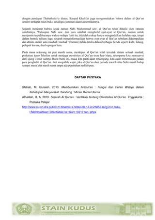 dengan pendapat Thabathaba’iy diatas, Rasyad Khalifah juga mengemukakan bahwa dalam al Qur’an
sendiri terdapat bukti-bukti sekaligus jaminan akan keotentikannya.
Sejarah mencatat bahwa sejak zaman Nabi Muhammad saw, al Qur’an telah dihafal oleh ratusan
sahabatnya. Walaupun Nabi saw. dan para sahabat menghafal ayat-ayat al Qur’an, namun untuk
menjamin terpeliharanya wahyu-wahyu Ilahi itu, tidaklah cukup hanya mengandalkan hafalan saja, tetapi
dalam bentuk tulisan juga. sejarah menginformasikan bahwa ayat-ayat al Qur’an sebelum dikumpulkan
dan ditulis dalam satu mushaf (mushaf ‘Utsmani) telah ditulis dalam berbagai benda seperti kulit, tulang,
pelepah kurma, dan kepingan batu.
Pada masa sekarang ini pun masih sama, meskipun al Qur’an telah tercetak dalam sebuah mushaf,
perhatian kaum Muslim untuk menjaga otentisitas al Qur’an tetap luar biasa, seumpama kita menyurvei
dari ujung Timur sampai Barat bumi ini, maka kita pasti akan tercengang, kita akan menemukan jutaan
para penghafal al Qur’an. Jadi sangatlah wajar, jika al Qur’an dari periode awal ketika Nabi masih hidup
sampai masa kita masih sama tanpa ada perubahan sedikit pun.
DAFTAR PUSTAKA
Shihab, M. Quraish. 2013. Membumikan Al-Qur’an : Fungsi dan Peran Wahyu dalam
Kehidupan Masyarakat. Bandung : Mizan Media Utama.
Athaillah, H. A. 2010. Sejarah Al Qur’an : Verifikasi tentang Otentisitas Al Qur’an. Yogyakarta :
Pustaka Pelajar
http://www.nu.or.id/a,public-m,dinamic-s,detail-ids,12-id,25852-lang,id-c,buku-
t,Membuktikan+Otentisitas+al+Qur++8217+an-.phpx
 
