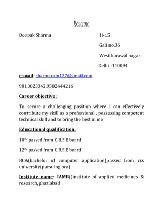 Resume
Deepak Sharma H-15
Gali no.36
West karawal nagar
Delhi -110094
e-mail: sharmaram127@gmail.com
9013823342,9582444216
Career objective:
To secure a challenging position where I can effectively
contribute my skill as a professional , possessing competent
technical skill and to bring the best in me
Educational qualification:
10th passed from C.B.S.E board
12th passed from C.B.S.E board
BCA(bachelor of computer application)passed from ccs
university(pursuing bca)
Institute name: IAMR()institute of applied medicines &
research, ghaziabad
 