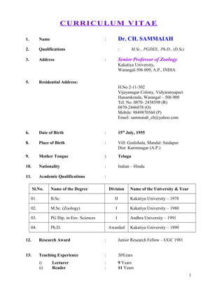 CURRICULUM VITAE
1. Name : Dr. CH. SAMMAIAH
2. Qualifications : M.Sc., PGDES., Ph.D., (D.Sc)
3. Address : Senior Professor of Zoology
Kakatiya University,
Warangal-506 009, A.P., INDIA
5. Residential Address:
H.No 2-11-502
Vijayanagar Colony, Vidyaranyapuri
Hanamkonda, Warangal – 506 009
Tel. No. 0870- 2438598 (R)
0870-2446078 (O)
Mobile: 9849870560 (P)
Email: sammaiah_ch@yahoo.com
6. Date of Birth : 15th
July, 1955
8. Place of Birth : Vill: Godishala, Mandal: Saidapur
Dist: Karimnagar (A.P.)
9. Mother Tongue : Telugu
10. Nationality : Indian – Hindu
11. Academic Qualifications :
Sl.No. Name of the Degree Division Name of the University & Year
01. B.Sc. II Kakatiya University – 1978
02. M.Sc. (Zoology) I Kakatiya University – 1980
03. PG Dip. in Env. Sciences I Andhra University – 1991
04. Ph.D. Awarded Kakatiya University – 1990
12. Research Award : Junior Research Fellow – UGC 1981
13. Teaching Experience : 30Years
i) Lecturer : 9 Years
ii) Reader : 11 Years
1
 