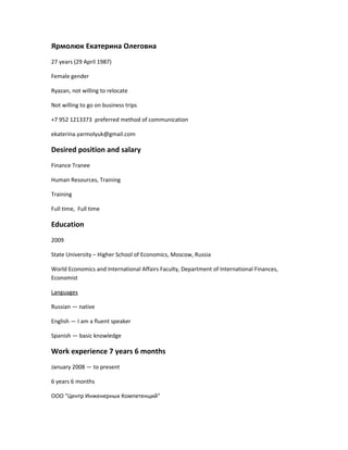 Ярмолюк Екатерина Олеговна
27 years (29 April 1987)
Female gender
Ryazan, not willing to relocate
Not willing to go on business trips
+7 952 1213373 preferred method of communication
ekaterina.yarmolyuk@gmail.com
Desired position and salary
Finance Tranee
Human Resources, Training
Training
Full time, Full time
Education
2009
State University – Higher School of Economics, Moscow, Russia
World Economics and International Affairs Faculty, Department of International Finances,
Economist
Languages
Russian — native
English — I am a fluent speaker
Spanish — basic knowledge
Work experience 7 years 6 months
January 2008 — to present
6 years 6 months
ООО "Центр Инженерных Компетенций"
 