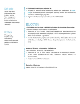 UI Designer in Helantong website, NL 
? In charge of designing work of Helantong website (the predecessor of outpie. 
com) at its preliminary phase, including site branding, creation of illustrations and 
animations and defining style guides; 
? Together with the developers built the website in HTML&CSS. 
EDUCATION 
Professional Doctorate in Engineering of User-System Interaction (USI) 
Eindhoven University of Technology, The Netherlands 
? Publication: W. Zou, T. Scherini, P.Melo, T. van Craenendonck, M. Kaptein, Enhancing 
the Sleeping Quality of Partners Living Apart, DIS10 Designing Interactive Systems 
2010, Arhus, Denmark, August 2010. 
? Awards: the Computer graphic work Underwater City obtained the silver award 
of Eindhoven in the Eyes 2010 Chinese Design Competion in the Netherlands, 
2010 
Master of Science in Computer Engineering 
Delft University of Technology, The Netherlands 
? Publication: W. Zou, M. Janic, R. Kooij, F. Kuipers, On the availability of networks, 
In Proc. of the Broadband Europe 2007 Conference, Antwerp, Belgium, 3-6 
December 2007 
? Academic Honor: Philips Scholarship 
Bachelor of Science 
Nanjing University of Science and Technology, China 
2001--2005 09/2005--07/2007 10/2008--10/2010 01/2008--10/2008 
Soft skills 
Strong work ethic 
Interpersonal skills 
Problem solving 
Time management 
Presentation skills 
Communication skills 
Stakeholder management 
Teamwork 
Hobbies 
Photography 
Graphic design 
Video editing 
Diving (PADI certificate) 
Fashion craftsmanship 
Cosplay 
