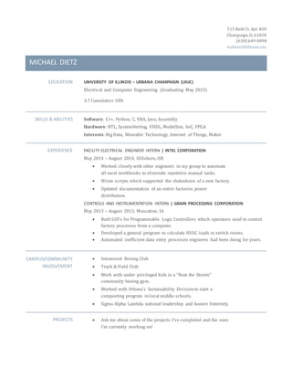 515 Bash Ct. Apt. #20 
Champaign, IL 61820 
(630) 649-0898 
mjdietz2@illinois.edu 
MICHAEL DIETZ 
EDUCATION UNIVERSITY OF ILLINOIS – URBANA CHAMPAIGN (UIUC) 
Electrical and Computer Engineering (Graduating May 2015) 
3.7 Cumulative GPA 
SKILLS & ABILITIES Software: C++, Python, C, VBA, Java, Assembly 
Hardware: RTL, SystemVerilog, VHDL, ModelSim, SoC, FPGA 
Interests: Big Data, Wearable Technology, Internet of Things, Maker 
EXPERIENCE FACILITY ELECTRICAL ENGINEER INTERN | INTEL CORPORATION 
May 2014 – August 2014, Hillsboro, OR 
 Worked closely with other engineers in my group to automate 
all excel workbooks to eliminate repetitive manual tasks. 
 Wrote scripts which supported the shakedown of a new factory. 
 Updated documentation of an entire factories power 
distribution. 
CONTROLS AND INSTRUMENTATION INTERN | GRAIN PROCESSING CORPORATION 
May 2013 – August 2013, Muscatine, IA 
 Built GUI’s for Programmable Logic Controllers which operators used to control 
factory processes from a computer. 
 Developed a general program to calculate HVAC loads in switch rooms. 
 Automated inefficient data entry processes engineers had been doing for years. 
CAMPUS/COMMUNITY 
INVOLVEMENT 
 Intramural Boxing Club 
 Track & Field Club 
 Work with under privileged kids in a “Beat the Streets” 
community boxing gym. 
 Worked with Urbana’s Sustainability Division to start a 
composting program in local middle schools. 
 Sigma Alpha Lambda national leadership and honors fraternity. 
PROJECTS  Ask me about some of the projects I’ve completed and the ones 
I’m currently working on! 
 