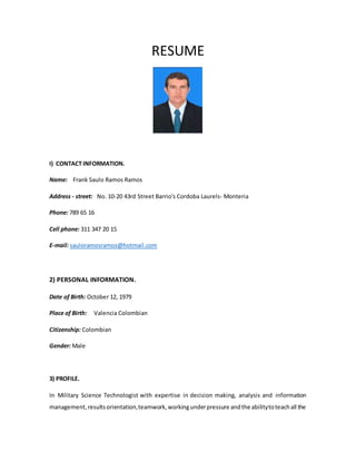 RESUME 
I) CONTACT INFORMATION. 
Name: Frank Saulo Ramos Ramos 
Address - street: No. 10-20 43rd Street Barrio's Cordoba Laurels- Monteria 
Phone: 789 65 16 
Cell phone: 311 347 20 15 
E-mail: sauloramosramos@hotmail.com 
2) PERSONAL INFORMATION. 
Date of Birth: October 12, 1979 
Place of Birth: Valencia Colombian 
Citizenship: Colombian 
Gender: Male 
3) PROFILE. 
In Military Science Technologist with expertise in decision making, analysis and information 
management, results orientation, teamwork, working under pressure and the ability to teach all the 
 