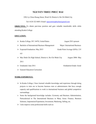 NGUYEN TRIEU PHUC HAI 
22D, Ly Chieu Hoang Street, Ward 10, District 6, Ho Chi Minh City 
Tel: 0128 322 0485 | Email: nguyentrieuphuchai@gmail.com 
OBJECTIVE: To obtain part-time position and gain valuable transferable skills while 
attending Keuka College. 
EDUCATION: 
 Keuka College, NY 14478, United States August 2011-present 
 Bachelor of International Business Management Major: International Business 
 Expected Graduation: May 2015 Grade Point Average (GPA): 2.9/ 
4.0 
 Mac Dinh Chi High School, District 6, Ho Chi Minh City August 2008- May 
2011 
 Graduated: June 2011 Graduation Grade: Good 
 General Education Curriculum 
WORK EXPERIENCE: 
 In Keuka College, I have learned valuable knowledge and experience through doing 
projects to train me to become business men or administrators that have enough 
capacity and qualifications to work in international business and global competitive 
surroundings. 
 Some the background knowledge includes: Economy and Business Administration, 
Particularized in The International Business in Many Areas: Finance, Business 
Schemes, Importation/Exportation, Investment, Marketing, Selling, etc. 
 I also improve some professional skills such as: 
 