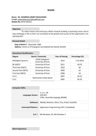 RESUME 
Name: Mr. DHARRAO ANIKET BHAUSAHEB 
E-mail: aniket.dharrao11@rediffmail.com 
Mobile No: 09767393431 
Objective: 
‘To make sincere and continuous efforts towards building a promising career and to 
take challenges in life so that I can contribute to the growth and success of the organization I am 
working with.’ 
Personal Detail: 
Date of Birth:8th November 1989 
Address: Home no 373,Sangram lane,Niphad Dist-Nashik-422303 
Educational Qualification: 
Degree Board / University Year of Passing Percentage (%) 
ME(Digital System) I 
(SCOE,Vadagaon) 
University of Pune 
2014 7.45 SGPA 
BE (E&TC) University of Pune 2011 69.70 
Third Year (E&TC) University of Pune 2010 60 
Second Year (E&TC) University of Pune 2009 62 
First Year (E&TC) University of Pune 2008 64 
H.S.C. 
Maharashtra State Board 
2007 83.33 
S.S.C 2005 85.20 
Computer Skills: 
Languages Known : 
C, C++, VB 
ASP.NET, 
VHDL, Assembly language (80x86) 
Softwares: Matlab, Multisim, Xilinx, Tina, Protel, AutoCAD 
Interested Platform : Application Programming (.NET, Embedded) 
O.S.*: MS Windows XP, MS Windows 7 
Work Experience: 
 