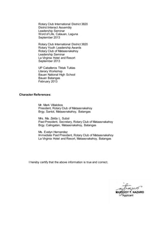 Rotary Club International District 3820 
District Interact Assembly 
Leadership Seminar 
Word of Life, Calauan, Laguna 
September 2013 
Rotary Club International District 3820 
Rotary Youth Leadership Awards 
Rotary Club of Mataasnakahoy 
Leadership Seminar 
La Virginia Hotel and Resort 
September 2013 
UP Caballeros Tiktak Tuklas 
Literary Workshop 
Bauan National High School 
Bauan Batangas 
February 2013 
Character References: 
Mr. Mark Villalobos 
President, Rotary Club of Mataasnakahoy 
Brgy. Santol, Mataasnakahoy, Batangas 
Mrs. Ma. Zelda L. Subol 
Past President, Secretary, Rotary Club of Mataasnakahoy 
Brgy. Calingatan, Mataasnakahoy, Batangas 
Ms. Evelyn Hernandez 
Immediate Past President, Rotary Club of Mataasnakahoy 
La Virginia Hotel and Resort, Mataasnakahoy, Batangas 
I hereby certify that the above information is true and correct. 
