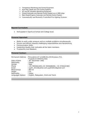  Temperature Monitoring and Control Equipment 
 Auto Pilot, Depth and Trim Control Systems 
 AC and DC Insulation Monitoring Equipment 
 Overall Automatic and Remote Control System as on UMS ships 
 Main Diesel Engine’s Automatic and Remote Control System 
 Automatically and Remotely Controlled Fire-fighting Systems 
Beyond Curriculum: 
· Participated in Sports at School and College level. 
Personal Appraisal: 
· Ability to work under pressure and on multiple problems simultaneously. 
· Sincere and Affinity towards challenging responsibilities and Hardworking. 
· Communication Skills. 
· Leadership Quality that motivates all the team members. 
· Trustworthy and Obedient. 
Personal Contour: 
Permanent Address :Thiruvatira,V.P 1/1208,Ora-29,Perukavu P.O, 
Trivandrum-695573,India 
Date of Birth : 30th December 1982 
Nationality : Indian 
Gender : Male 
Phone : +91 9944461269,+91 9445688269, +91 9746221983 
Email : sujith_3012@yahoo.com,sujith3012@gmail.com 
Blood Group : AB+ve 
Height : 5.6 
Nationality : Indian 
Languages Spoken : English, Malayalam, Hindi and Tamil. 
5 
