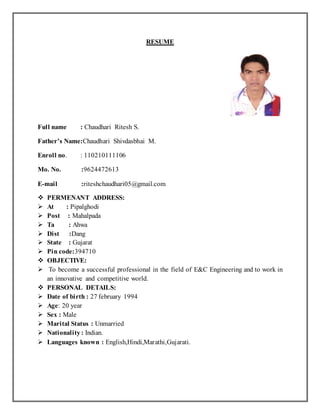 RESUME 
Full name : Chaudhari Ritesh S. 
Father’s Name:Chaudhari Shivdasbhai M. 
Enroll no. : 110210111106 
Mo. No. :9624472613 
E-mail :riteshchaudhari05@gmail.com 
 PERMENANT ADDRESS: 
 At : Pipalghodi 
 Post : Mahalpada 
 Ta : Ahwa 
 Dist :Dang 
 State : Gujarat 
 Pin code:394710 
 OBJECTIVE: 
 To become a successful professional in the field of E&C Engineering and to work in 
an innovative and competitive world. 
 PERSONAL DETAILS: 
 Date of birth : 27 february 1994 
 Age: 20 year 
 Sex : Male 
 Marital Status : Unmarried 
 Nationality : Indian. 
 Languages known : English,Hindi,Marathi,Gujarati. 
 