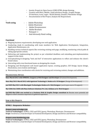 - Joomla, Drupal etc Open Source (CMS) HTML design theming. 
- Creative with Web / Mobile / Ipad interfaces Design , Graphic Design, 
UI interfaces, Icons, Logos - Brand Identity, Emailer/ Newsletter Design 
- Documentation of the Project, Analysis the Requirement. 
- 
Tools using : - Adobe Photoshop 
- Adobe Illustrator 
- Adobe Dreamweaver 
- Adobe Brackets 
- Notepad ++ 
- And obviously Hand coding 
Functional 
 Mapping business requirements; developing new web application. 
 Conducting study & coordinating with team members for Web Application Development, Integration, 
Application Maintenance, etc. 
 Handling various technical aspects like reviewing existing web page, modifying, monitoring critical paths & 
taking appropriate actions. 
 Delivering and implementing the project as per scheduled deadlines and extending post-implementation 
support to the client. 
 Conceptualizing & designing “look and feel” of interactive applications to reflect and enhance the client’s 
brand values. 
 Interacting with cross-functional teams on designing the visuals. 
 Designing and Development web based application layout, creating graphics, GUI Design, layout design, 
illustrations, icon creation and designs. 
 Maintaining close coordination with clients for receiving and reviewing content, changes and additions. 
ORGANIZATIONAL DETAILS 
Since March’2012 with IOMEDIA. Gurgaon as Web Designer and Developer (Frontend Development) 
Since May’2011-March’2012 with Agnicient Technology’s. Noida as Sr. UI Designer (Design & Development) 
Jan’2009-May’2011 with BlueApple Technologies Noida as Sr. Web Designer (.net & open source UI support) 
Mar’2006-Dec’2008 with Mass Software Solutions Pvt. Ltd., Kolkata as Sr. Web Designer 
Jan’2003-Mar’2006 was worked as a freelance Web & Graphic Design consultant to Became more potential and 
diligent to client's business importance & gathered experience. 
SOME OF KEY PROJECTS 
HTML5 – Responsive Websites - 
Project: www.erivedge.com 
Tools & Technologies: HTML5, CSS2 and CSS3, Jquery, Photoshop, Illustrator, Dreamweaver 
Scope: Involved as a lead developer in Frontend Development, Design and Device and Browser compatibility. 
Project: www.hoteliering.com 
Tools & Technologies: HTML5, CSS2 and CSS3, Jquery, Photoshop, Dreamweaver 
Scope: Involved as a lead developer in Frontend Development, Design and Device and Browser compatibility. 
 