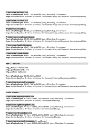 Project: www.hotelogix.com 
Tools & Technologies: HTML5, CSS2 and CSS3, Jquery, Photoshop, Dreamweaver 
Scope: Involved as a lead developer in Frontend Development, Design and Device and Browser compatibility. 
Project: www.clickwise.co.il 
Tools & Technologies: HTML5, CSS2 and CSS3, Jquery, Photoshop, Dreamweaver 
Scope: Involved as a lead developer in Frontend Development, Design and Device and Browser compatibility. 
Project: www.vresorts.in 
Tools & Technologies: HTML5, CSS2 and CSS3, Jquery, Photoshop, Dreamweaver 
Scope: Involved as a lead developer in Frontend Development, Design and Device and Browser compatibility. 
Project: www.evologicsamerica.com 
Tools & Technologies: HTML5, CSS2 and CSS3, Jquery, Photoshop, Dreamweaver 
Scope: Involved as a lead developer in Frontend Development, Design and Device and Browser compatibility. 
Project: www.freshfacilities.com 
Tools & Technologies: HTML5, CSS2 and CSS3, Jquery, Photoshop, Dreamweaver 
Scope: Involved as a lead developer in Frontend Development, Design and Device and Browser compatibility. 
Project: www.taxmatrix.com 
Tools & Technologies: HTML5, CSS2 and CSS3, Jquery, Photoshop, Dreamweaver 
Scope: Involved as a lead developer in Frontend Development, Design and Device and Browser compatibility. 
HTML5 – Projects 
http://knicks.io-media.com 
http://yankees.io-media.com 
http://colts.io-media.com 
Tools & Technologies: HTML5, CSS2 and CSS3 
Scope: Involved as a lead developer in Frontend Development, Design and Device compatibility. 
Project: www.genentech-access.com 
Tools & Technologies: HTML5, CSS2 and CSS3, Jquery, Photoshop, Dreamweaver 
Scope: Involved as a lead developer in Frontend Development, Design and Device and Browser compatibility. 
XHTML Projects - 
Project: www.mytransplantlife.com 
Tools & Technologies: DIV-based XHTML, CSS2 and CSS3, Jquery, Photoshop, Dreamweaver 
Scope: Involved as a lead developer in Frontend Development and Design. 
Project: www.righttestrighttime.org 
Tools & Technologies: DIV-based XHTML, CSS2 and CSS3, Jquery, Photoshop, Dreamweaver 
Scope: Involved as a lead developer in Frontend Development and Design. 
Project: www.ritteracademy.com 
Tools & Technologies: DIV-based XHTML, CSS2 and CSS3, Jquery, Photoshop, Dreamweaver 
Scope: Involved as a lead developer in Frontend Development and Design. 
Project: www.genentech-access.com (Drupal Project) 
Tools & Technologies: DIV-based XHTML, CSS2 and CSS3, Jquery, Photoshop, Dreamweaver 
 