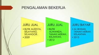 PENGALAMAN BEKERJA
JURU JUAL
• BUTIK ALEESYA,
SELAYANG,
SELANGOR.
• 2009
JURU JUAL
• BUTIK
ALWAHIDA,
TANAH MERAH,
KELANTAN.
• 2012
JURU BAYAR
• AL IKHSAN,
TANAH MERAH,
KELANTAN.
• 2013
 