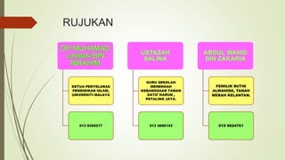 RUJUKAN
KETUA PENYELARAS
PENDIDIKAN ISLAM,
UNIVERSITI MALAYA
013 9355277
GURU SEKOLAH
MENENGAH
KEBANGSAAN TAMAN
DATO’ HARUN ,
PETALING JAYA.
013 3690143
PEMILIK BUTIK
ALWAHIDA, TANAH
MERAH KELANTAN.
019 9824761
 